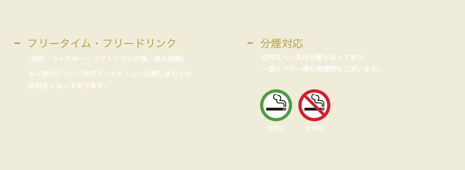 フリータイム・フリードリンク（焼酎・ウィスキー・ソフトドリンク類、飲み放題） ※一部のドリンク及びフードメニューに関しましては別料金となっております。分煙対応店内スペースは分煙となっており、一部ソファー席に禁煙席もございます。
